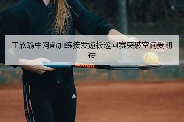 王欣瑜中网前加练接发短板巡回赛突破空间受期待
